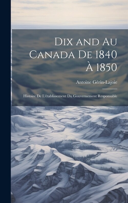 Dix and au Canada de 1840 ?1850: Histoire de l?ablissement du gouvernement responsable (Hardcover)