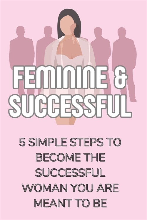 Feminine & Successful - 5 Simple Steps to Become The Successful Woman You Are Meant To Be (Paperback)