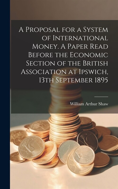 A Proposal for a System of International Money. A Paper Read Before the Economic Section of the British Association at Ipswich, 13th September 1895 (Hardcover)