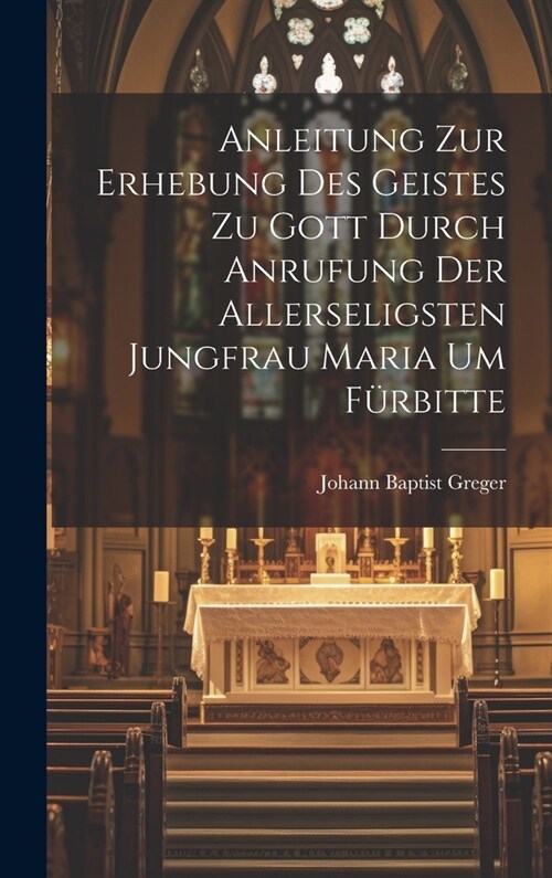 Anleitung zur Erhebung des Geistes zu Gott durch Anrufung der allerseligsten Jungfrau Maria um F?bitte (Hardcover)