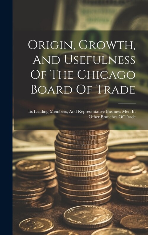 Origin, Growth, And Usefulness Of The Chicago Board Of Trade: Its Leading Members, And Representative Business Men In Other Branches Of Trade (Hardcover)