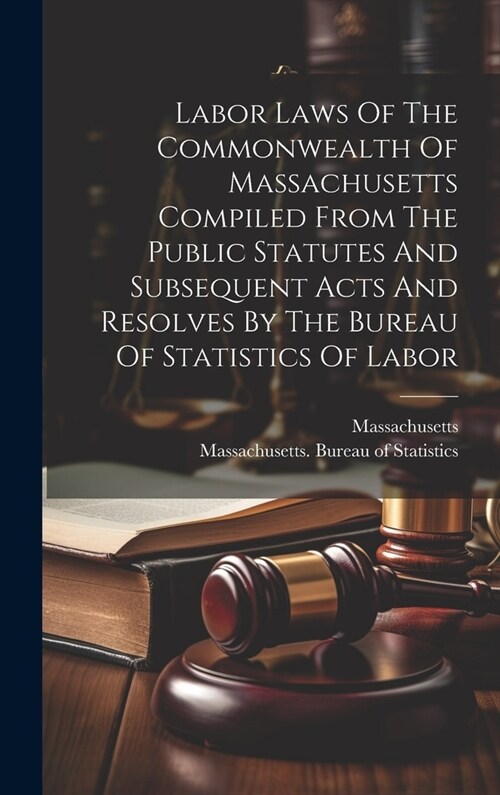 Labor Laws Of The Commonwealth Of Massachusetts Compiled From The Public Statutes And Subsequent Acts And Resolves By The Bureau Of Statistics Of Labo (Hardcover)