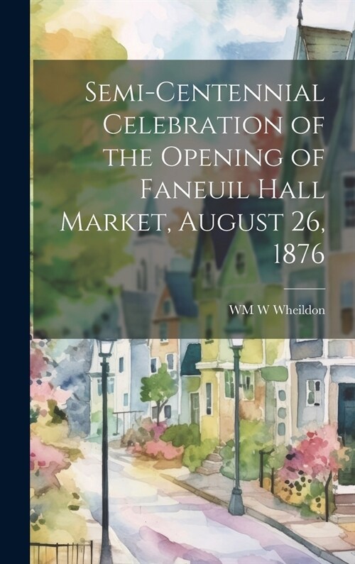 Semi-Centennial Celebration of the Opening of Faneuil Hall Market, August 26, 1876 (Hardcover)