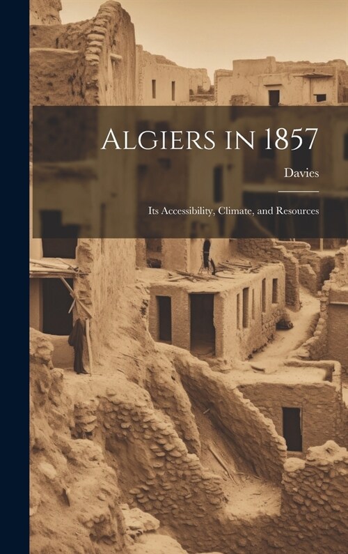 Algiers in 1857: Its Accessibility, Climate, and Resources (Hardcover)