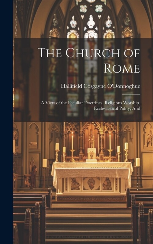 The Church of Rome: A View of the Peculiar Doctrines, Religious Worship, Ecclesiastical Polity, And (Hardcover)