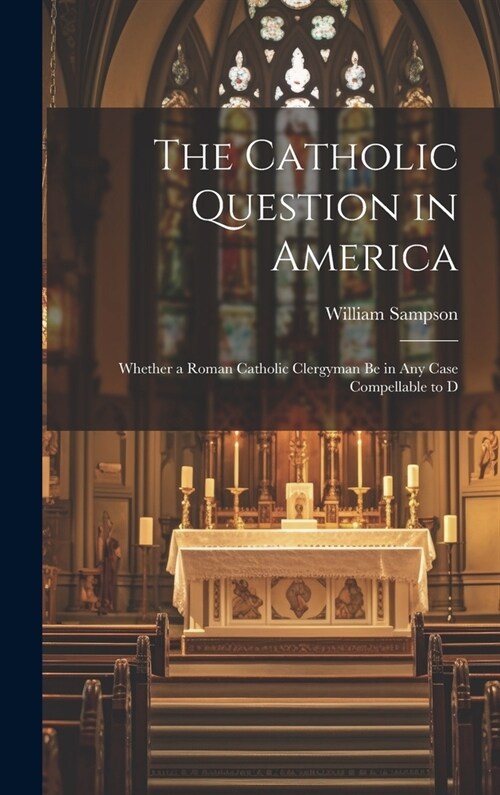 The Catholic Question in America: Whether a Roman Catholic Clergyman be in any Case Compellable to D (Hardcover)