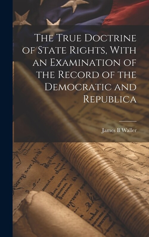 The True Doctrine of State Rights, With an Examination of the Record of the Democratic and Republica (Hardcover)