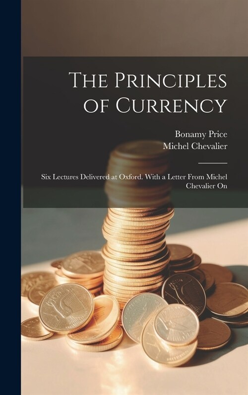 The Principles of Currency; six Lectures Delivered at Oxford. With a Letter From Michel Chevalier On (Hardcover)