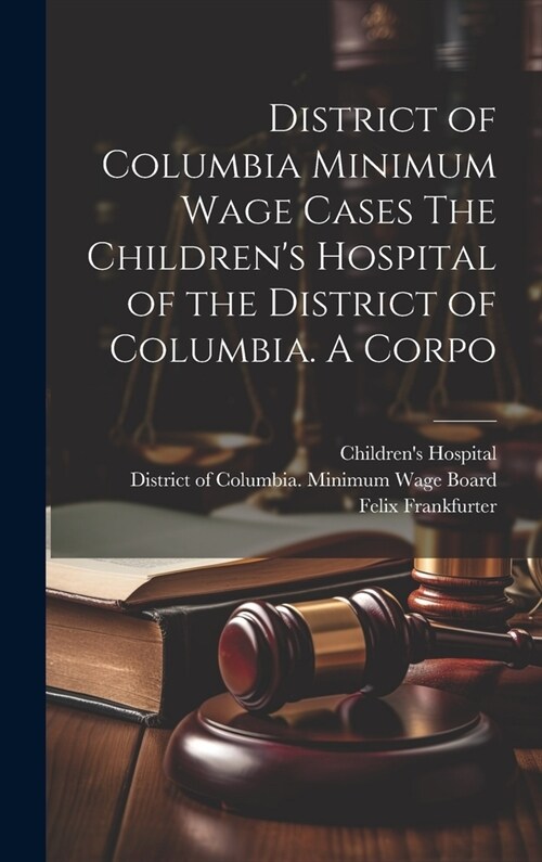 District of Columbia Minimum Wage Cases The Childrens Hospital of the District of Columbia. A Corpo (Hardcover)