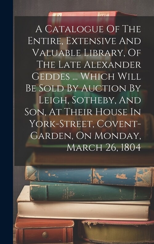 A Catalogue Of The Entire, Extensive And Valuable Library, Of The Late Alexander Geddes ... Which Will Be Sold By Auction By Leigh, Sotheby, And Son, (Hardcover)