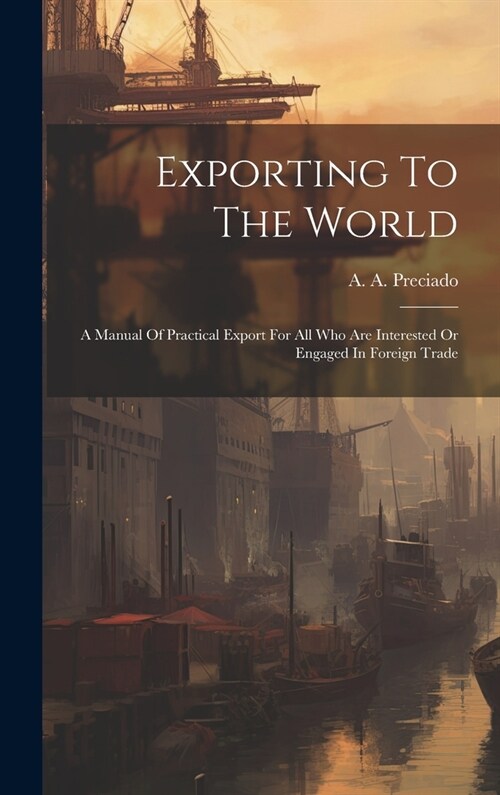 Exporting To The World: A Manual Of Practical Export For All Who Are Interested Or Engaged In Foreign Trade (Hardcover)