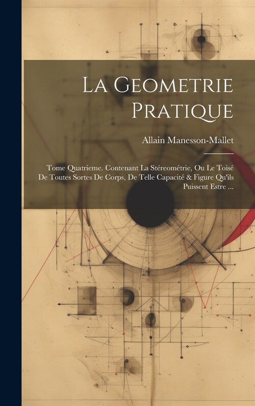 La Geometrie Pratique: Tome Quatrieme. Contenant La St?eom?rie, Ou Le Tois?De Toutes Sortes De Corps, De Telle Capacit?& Figure Quils Pu (Hardcover)