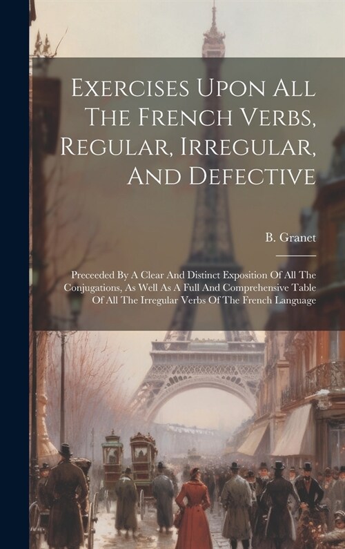 Exercises Upon All The French Verbs, Regular, Irregular, And Defective: Preceeded By A Clear And Distinct Exposition Of All The Conjugations, As Well (Hardcover)