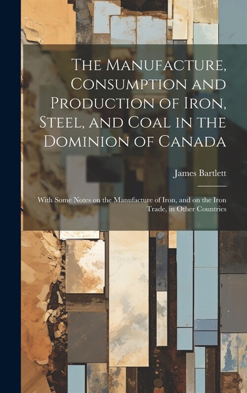 The Manufacture, Consumption and Production of Iron, Steel, and Coal in the Dominion of Canada: With Some Notes on the Manufacture of Iron, and on the (Hardcover)