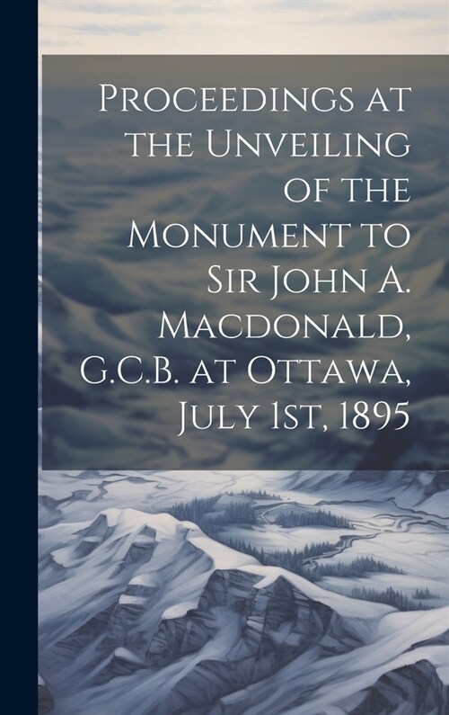 Proceedings at the Unveiling of the Monument to Sir John A. Macdonald, G.C.B. at Ottawa, July 1st, 1895 (Hardcover)