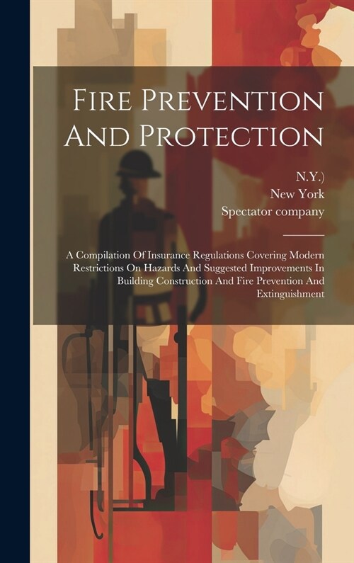 Fire Prevention And Protection: A Compilation Of Insurance Regulations Covering Modern Restrictions On Hazards And Suggested Improvements In Building (Hardcover)