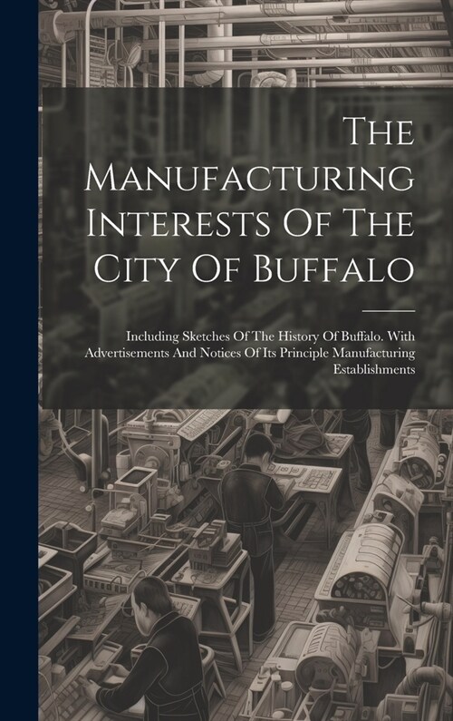 The Manufacturing Interests Of The City Of Buffalo: Including Sketches Of The History Of Buffalo. With Advertisements And Notices Of Its Principle Man (Hardcover)