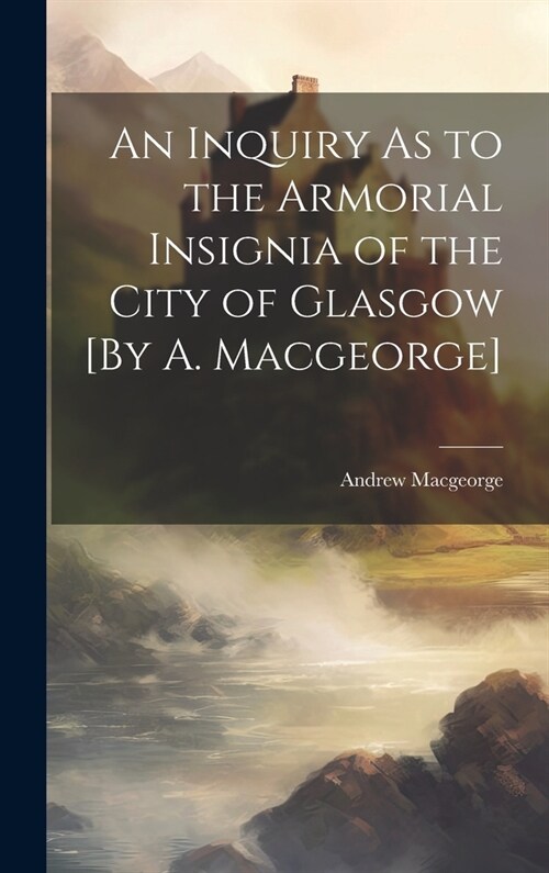 An Inquiry As to the Armorial Insignia of the City of Glasgow [By A. Macgeorge] (Hardcover)