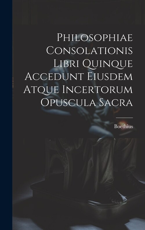 Philosophiae Consolationis Libri Quinque Accedunt Eiusdem Atque Incertorum Opuscula Sacra (Hardcover)