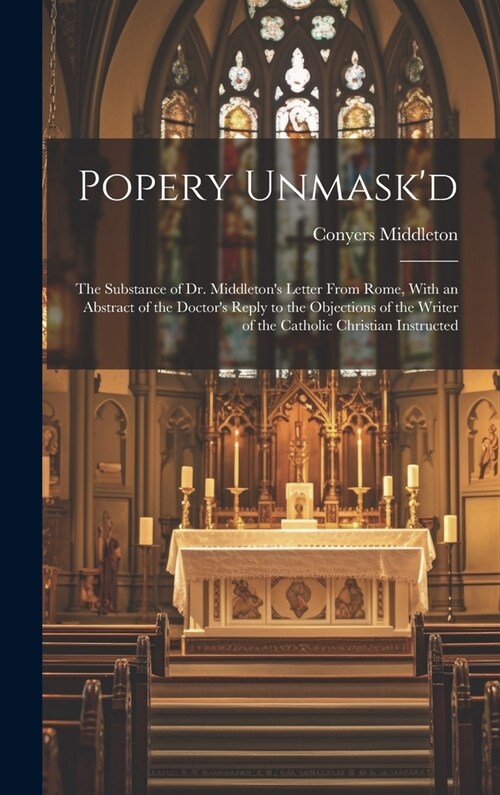 Popery Unmaskd: The Substance of Dr. Middletons Letter From Rome, With an Abstract of the Doctors Reply to the Objections of the Wri (Hardcover)