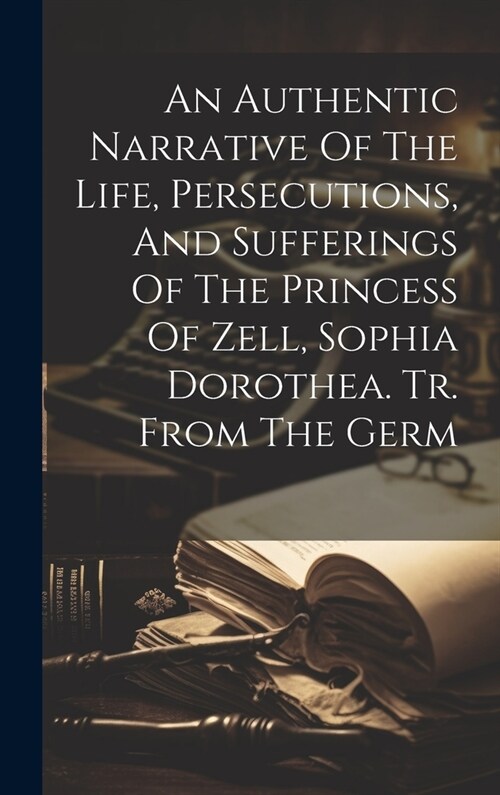 An Authentic Narrative Of The Life, Persecutions, And Sufferings Of The Princess Of Zell, Sophia Dorothea. Tr. From The Germ (Hardcover)