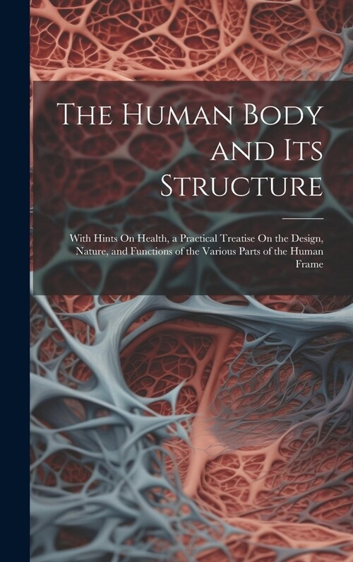 The Human Body and Its Structure: With Hints On Health, a Practical Treatise On the Design, Nature, and Functions of the Various Parts of the Human Fr (Hardcover)