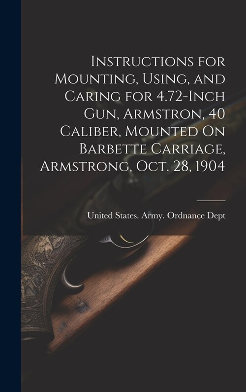 Instructions for Mounting, Using, and Caring for 4.72-Inch Gun, Armstron, 40 Caliber, Mounted On Barbette Carriage, Armstrong, Oct. 28, 1904 (Hardcover)