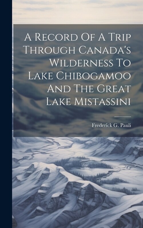 A Record Of A Trip Through Canadas Wilderness To Lake Chibogamoo And The Great Lake Mistassini (Hardcover)