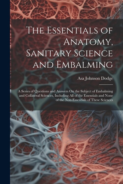 The Essentials of Anatomy, Sanitary Science and Embalming: A Series of Questions and Answers On the Subject of Embalming and Collateral Sciences, Incl (Paperback)