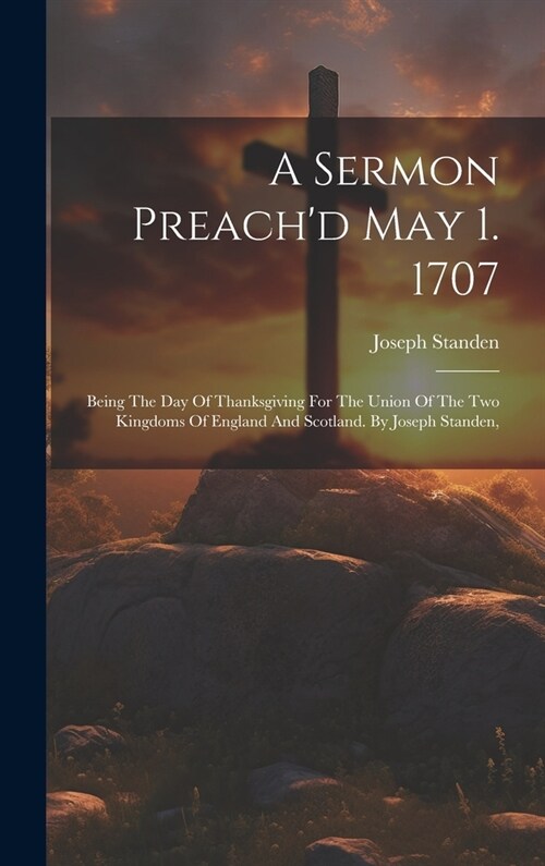 A Sermon Preachd May 1. 1707: Being The Day Of Thanksgiving For The Union Of The Two Kingdoms Of England And Scotland. By Joseph Standen, (Hardcover)