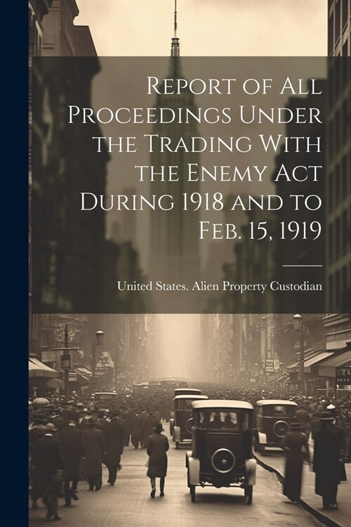 Report of All Proceedings Under the Trading With the Enemy Act During 1918 and to Feb. 15, 1919 (Paperback)