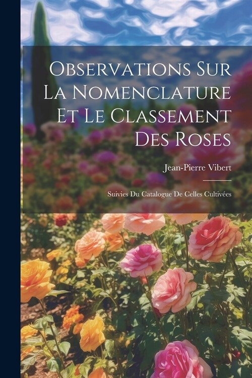 Observations Sur La Nomenclature Et Le Classement Des Roses: Suivies Du Catalogue De Celles Cultiv?s (Paperback)