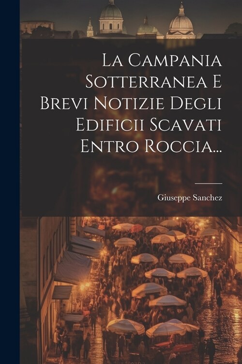 La Campania Sotterranea E Brevi Notizie Degli Edificii Scavati Entro Roccia... (Paperback)