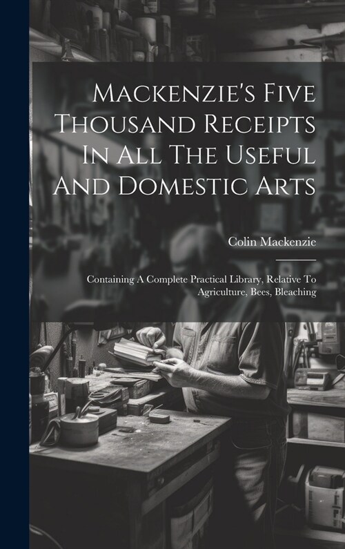 Mackenzies Five Thousand Receipts In All The Useful And Domestic Arts: Containing A Complete Practical Library, Relative To Agriculture, Bees, Bleach (Hardcover)