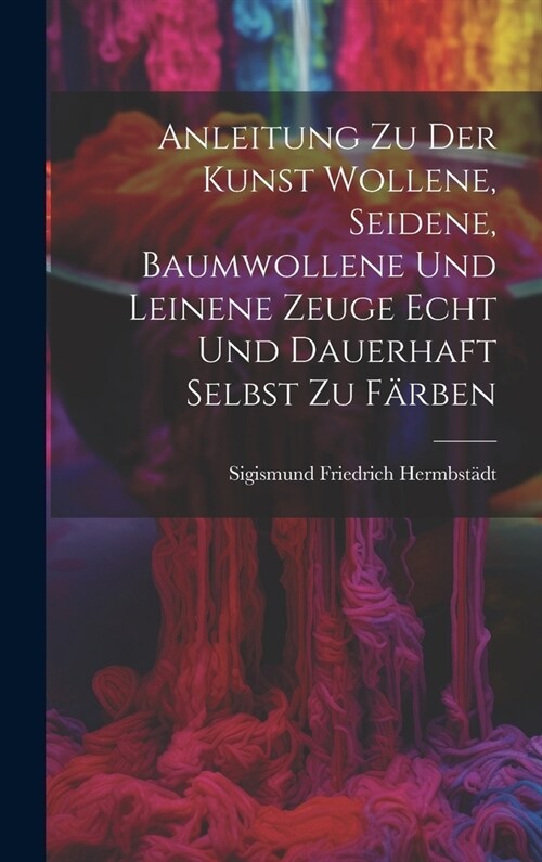 Anleitung zu der Kunst wollene, seidene, baumwollene und leinene Zeuge echt und dauerhaft selbst zu f?ben (Hardcover)