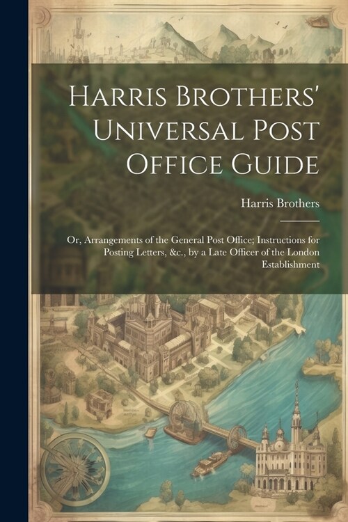 Harris Brothers Universal Post Office Guide: Or, Arrangements of the General Post Office; Instructions for Posting Letters, &c., by a Late Officer of (Paperback)