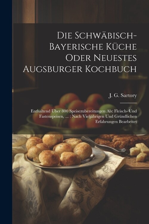 Die Schw?isch-bayerische K?he Oder Neuestes Augsburger Kochbuch: Enthaltend ?er 800 Speisezubereitungen Als: Fleisch- Und Fastenspeisen, ...: Nach (Paperback)