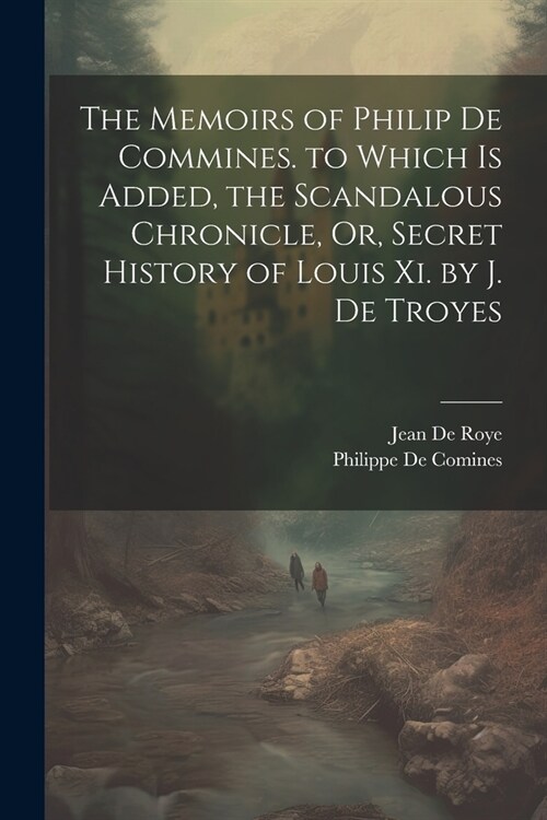 The Memoirs of Philip De Commines. to Which Is Added, the Scandalous Chronicle, Or, Secret History of Louis Xi. by J. De Troyes (Paperback)