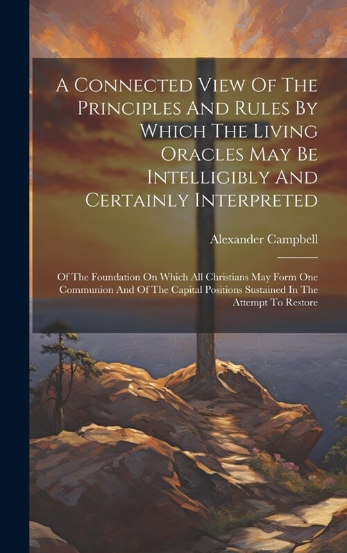 A Connected View Of The Principles And Rules By Which The Living Oracles May Be Intelligibly And Certainly Interpreted: Of The Foundation On Which All (Hardcover)