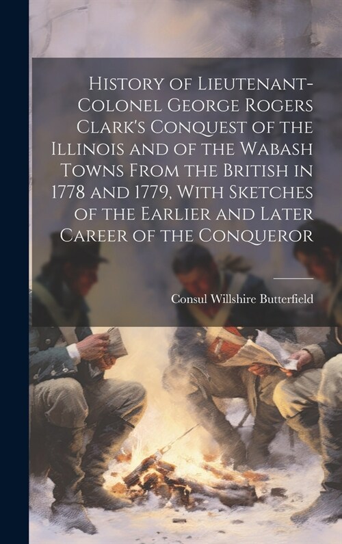 History of Lieutenant-Colonel George Rogers Clarks Conquest of the Illinois and of the Wabash Towns From the British in 1778 and 1779, With Sketches (Hardcover)