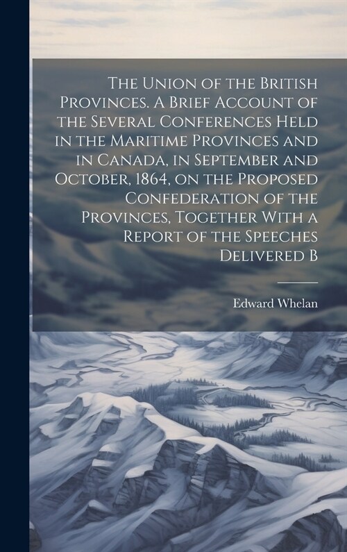 The Union of the British Provinces. A Brief Account of the Several Conferences Held in the Maritime Provinces and in Canada, in September and October, (Hardcover)