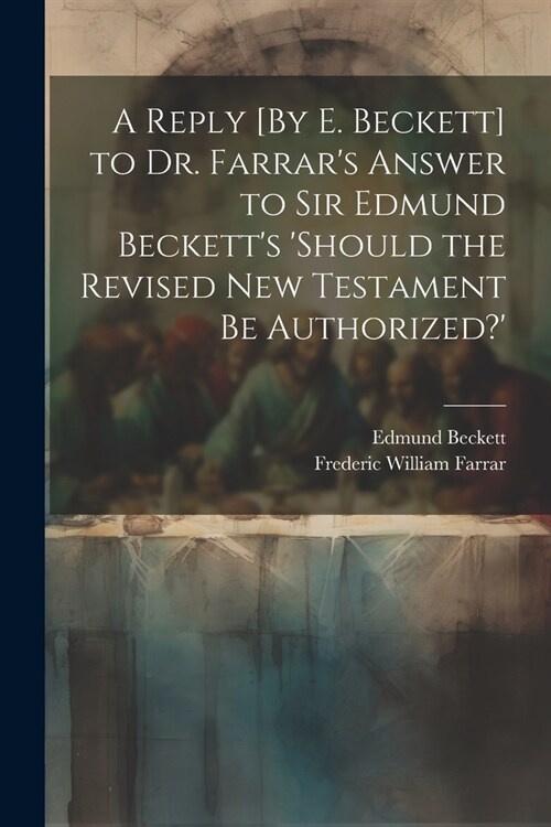 A Reply [By E. Beckett] to Dr. Farrars Answer to Sir Edmund Becketts should the Revised New Testament Be Authorized? (Paperback)