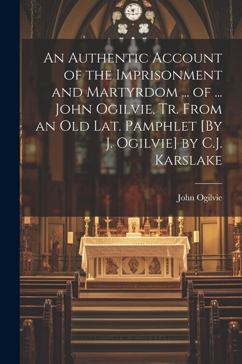 An Authentic Account of the Imprisonment and Martyrdom ... of ... John Ogilvie, Tr. From an Old Lat. Pamphlet [By J. Ogilvie] by C.J. Karslake (Paperback)