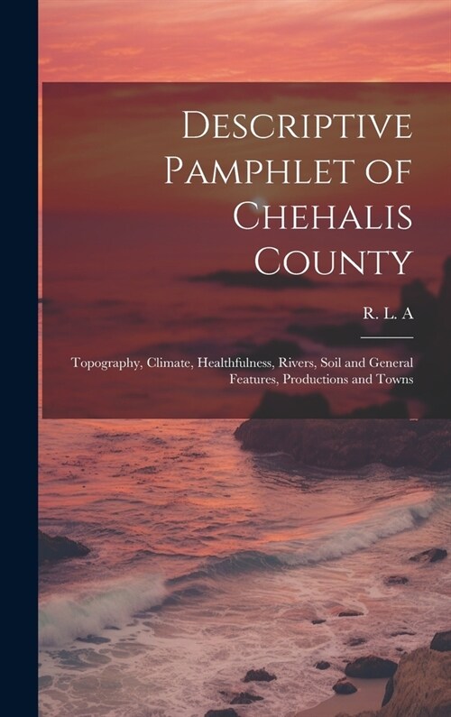 Descriptive Pamphlet of Chehalis County: Topography, Climate, Healthfulness, Rivers, Soil and General Features, Productions and Towns (Hardcover)