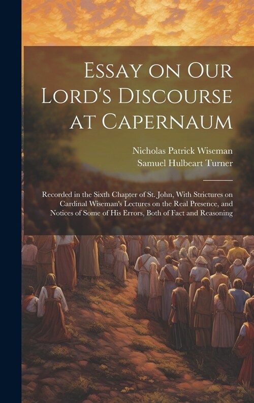 Essay on Our Lords Discourse at Capernaum: Recorded in the Sixth Chapter of St. John, With Strictures on Cardinal Wisemans Lectures on the Real Pres (Hardcover)