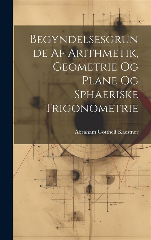 Begyndelsesgrunde Af Arithmetik, Geometrie Og Plane Og Sphaeriske Trigonometrie (Hardcover)