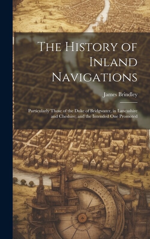 The History of Inland Navigations: Particularly Those of the Duke of Bridgwater, in Lancashire and Cheshire; and the Intended One Promoted (Hardcover)