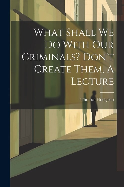 What Shall We Do With Our Criminals? Dont Create Them, A Lecture (Paperback)