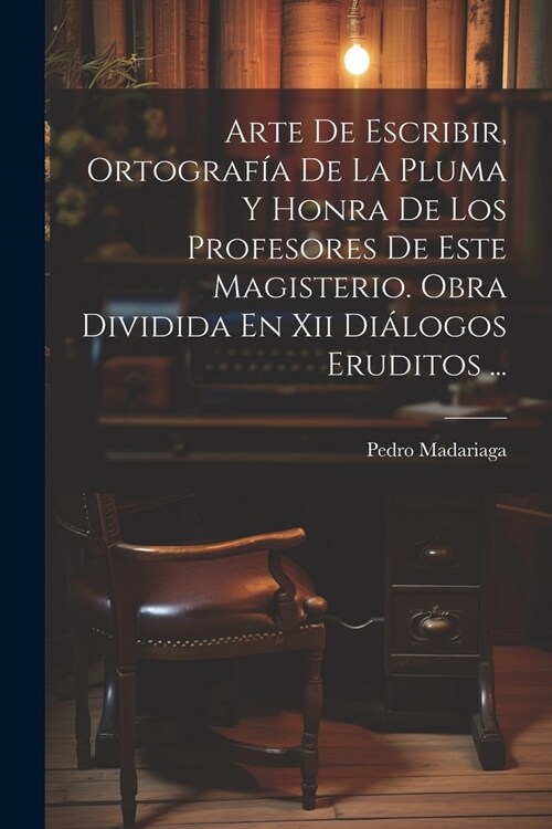 Arte De Escribir, Ortograf? De La Pluma Y Honra De Los Profesores De Este Magisterio. Obra Dividida En Xii Di?ogos Eruditos ... (Paperback)