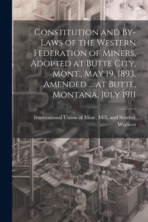 Constitution and By-laws of the Western Federation of Miners, Adopted at Butte City, Mont., May 19, 1893, Amended ... at Butte, Montana, July 1911 (Paperback)